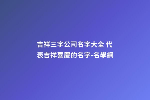 吉祥三字公司名字大全 代表吉祥喜慶的名字-名學網-第1張-公司起名-玄機派